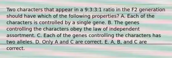 Two characters that appear in a 9:3:3:1 ratio in the F2 generation should have which of the following properties? A. Each of the characters is controlled by a single gene. B. The genes controlling the characters obey the law of independent assortment. C. Each of the genes controlling the characters has two alleles. D. Only A and C are correct. E. A, B, and C are correct.