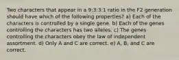 Two characters that appear in a 9:3:3:1 ratio in the F2 generation should have which of the following properties? a) Each of the characters is controlled by a single gene. b) Each of the genes controlling the characters has two alleles. c) The genes controlling the characters obey the law of independent assortment. d) Only A and C are correct. e) A, B, and C are correct.