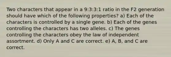 Two characters that appear in a 9:3:3:1 ratio in the F2 generation should have which of the following properties? a) Each of the characters is controlled by a single gene. b) Each of the genes controlling the characters has two alleles. c) The genes controlling the characters obey the law of independent assortment. d) Only A and C are correct. e) A, B, and C are correct.