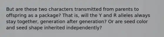 But are these two characters transmitted from parents to offspring as a package? That is, will the Y and R alleles always stay together, generation after generation? Or are seed color and seed shape inherited independently?