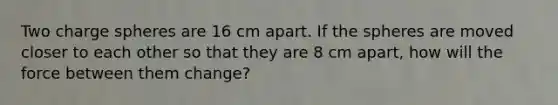 Two charge spheres are 16 cm apart. If the spheres are moved closer to each other so that they are 8 cm apart, how will the force between them change?