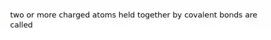 two or more charged atoms held together by covalent bonds are called