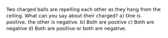 Two charged balls are repelling each other as they hang from the ceiling. What can you say about their charged? a) One is positive, the other is negative. b) Both are positive c) Both are negative d) Both are positive or both are negative.