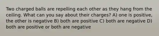 Two charged balls are repelling each other as they hang from the ceiling. What can you say about their charges? A) one is positive, the other is negative B) both are positive C) both are negative D) both are positive or both are negative