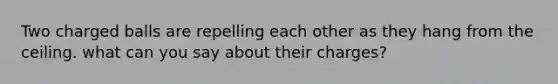 Two charged balls are repelling each other as they hang from the ceiling. what can you say about their charges?
