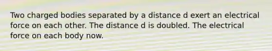 Two charged bodies separated by a distance d exert an electrical force on each other. The distance d is doubled. The electrical force on each body now.