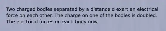 Two charged bodies separated by a distance d exert an electrical force on each other. The charge on one of the bodies is doubled. The electrical forces on each body now