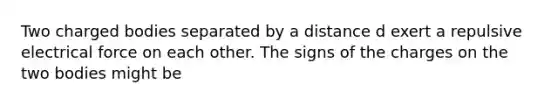 Two charged bodies separated by a distance d exert a repulsive electrical force on each other. The signs of the charges on the two bodies might be