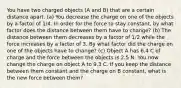 You have two charged objects (A and B) that are a certain distance apart. (a) You decrease the charge on one of the objects by a factor of 1/4. In order for the force to stay constant, by what factor does the distance between them have to change? (b) The distance between them decreases by a factor of 1/2 while the force increases by a factor of 3. By what factor did the charge on one of the objects have to change? (c) Object A has 6.4 C of charge and the force between the objects is 2.5 N. You now change the charge on object A to 9.3 C. If you keep the distance between them constant and the charge on B constant, what is the new force between them?