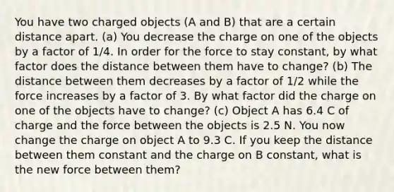 You have two charged objects (A and B) that are a certain distance apart. (a) You decrease the charge on one of the objects by a factor of 1/4. In order for the force to stay constant, by what factor does the distance between them have to change? (b) The distance between them decreases by a factor of 1/2 while the force increases by a factor of 3. By what factor did the charge on one of the objects have to change? (c) Object A has 6.4 C of charge and the force between the objects is 2.5 N. You now change the charge on object A to 9.3 C. If you keep the distance between them constant and the charge on B constant, what is the new force between them?