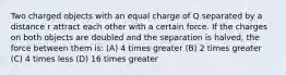 Two charged objects with an equal charge of Q separated by a distance r attract each other with a certain force. If the charges on both objects are doubled and the separation is halved, the force between them is: (A) 4 times greater (B) 2 times greater (C) 4 times less (D) 16 times greater