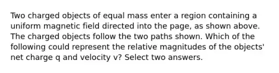 Two charged objects of equal mass enter a region containing a uniform magnetic field directed into the page, as shown above. The charged objects follow the two paths shown. Which of the following could represent the relative magnitudes of the objects' net charge q and velocity v? Select two answers.