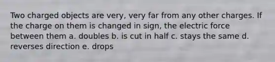 Two charged objects are very, very far from any other charges. If the charge on them is changed in sign, the electric force between them a. doubles b. is cut in half c. stays the same d. reverses direction e. drops