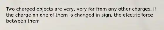 Two charged objects are very, very far from any other charges. If the charge on one of them is changed in sign, the electric force between them