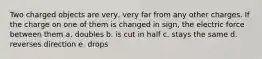 Two charged objects are very, very far from any other charges. If the charge on one of them is changed in sign, the electric force between them a. doubles b. is cut in half c. stays the same d. reverses direction e. drops
