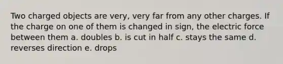 Two charged objects are very, very far from any other charges. If the charge on one of them is changed in sign, the electric force between them a. doubles b. is cut in half c. stays the same d. reverses direction e. drops