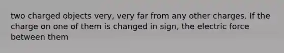 two charged objects very, very far from any other charges. If the charge on one of them is changed in sign, the electric force between them