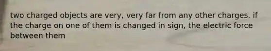 two charged objects are very, very far from any other charges. if the charge on one of them is changed in sign, the electric force between them