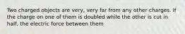 Two charged objects are very, very far from any other charges. If the charge on one of them is doubled while the other is cut in half, the electric force between them