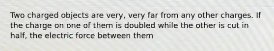 Two charged objects are very, very far from any other charges. If the charge on one of them is doubled while the other is cut in half, the electric force between them