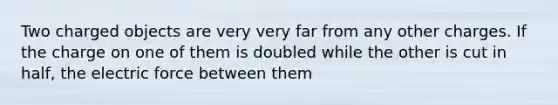 Two charged objects are very very far from any other charges. If the charge on one of them is doubled while the other is cut in half, the electric force between them