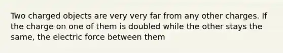 Two charged objects are very very far from any other charges. If the charge on one of them is doubled while the other stays the same, the electric force between them