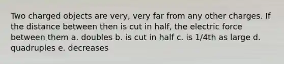 Two charged objects are very, very far from any other charges. If the distance between then is cut in half, the electric force between them a. doubles b. is cut in half c. is 1/4th as large d. quadruples e. decreases