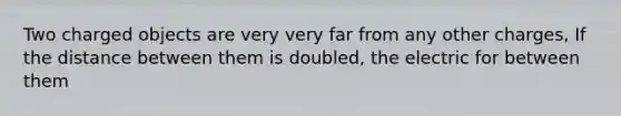 Two charged objects are very very far from any other charges, If the distance between them is doubled, the electric for between them