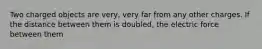 Two charged objects are very, very far from any other charges. If the distance between them is doubled, the electric force between them