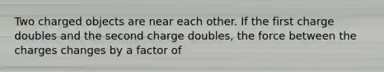 Two charged objects are near each other. If the first charge doubles and the second charge doubles, the force between the charges changes by a factor of