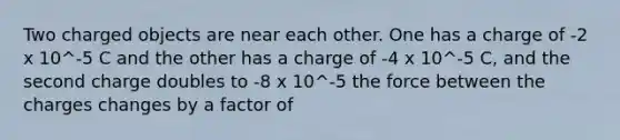 Two charged objects are near each other. One has a charge of -2 x 10^-5 C and the other has a charge of -4 x 10^-5 C, and the second charge doubles to -8 x 10^-5 the force between the charges changes by a factor of