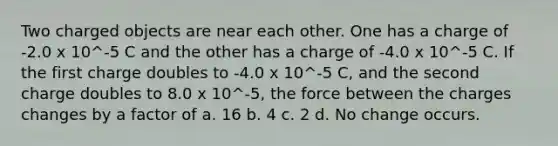 Two charged objects are near each other. One has a charge of -2.0 x 10^-5 C and the other has a charge of -4.0 x 10^-5 C. If the first charge doubles to -4.0 x 10^-5 C, and the second charge doubles to 8.0 x 10^-5, the force between the charges changes by a factor of a. 16 b. 4 c. 2 d. No change occurs.