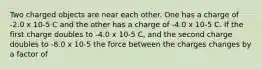 Two charged objects are near each other. One has a charge of -2.0 x 10-5 C and the other has a charge of -4.0 x 10-5 C. If the first charge doubles to -4.0 x 10-5 C, and the second charge doubles to -8.0 x 10-5 the force between the charges changes by a factor of