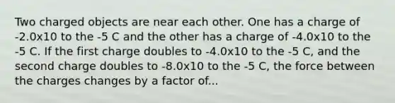 Two charged objects are near each other. One has a charge of -2.0x10 to the -5 C and the other has a charge of -4.0x10 to the -5 C. If the first charge doubles to -4.0x10 to the -5 C, and the second charge doubles to -8.0x10 to the -5 C, the force between the charges changes by a factor of...