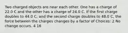 Two charged objects are near each other. One has a charge of 22.0 C and the other has a charge of 24.0 C. If the first charge doubles to 44.0 C, and the second charge doubles to 48.0 C, the force between the charges changes by a factor of Choices: 2 No change occurs. 4 16