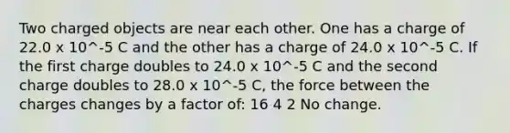 Two charged objects are near each other. One has a charge of 22.0 x 10^-5 C and the other has a charge of 24.0 x 10^-5 C. If the first charge doubles to 24.0 x 10^-5 C and the second charge doubles to 28.0 x 10^-5 C, the force between the charges changes by a factor of: 16 4 2 No change.