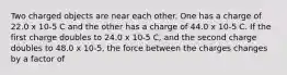 Two charged objects are near each other. One has a charge of 22.0 x 10-5 C and the other has a charge of 44.0 x 10-5 C. If the first charge doubles to 24.0 x 10-5 C, and the second charge doubles to 48.0 x 10-5, the force between the charges changes by a factor of