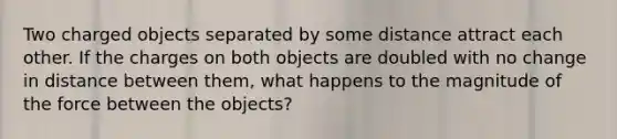 Two charged objects separated by some distance attract each other. If the charges on both objects are doubled with no change in distance between them, what happens to the magnitude of the force between the objects?