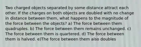 Two charged objects separated by some distance attract each other. If the charges on both objects are doubled with no change in distance between them, what happens to the magnitude of the force between the objects? a) The force between them quadruples. b) The force between them remains unchanged. c) The force between them is quartered. d) The force between them is halved. e)The force between them also doubles