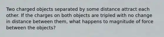 Two charged objects separated by some distance attract each other. If the charges on both objects are tripled with no change in distance between them, what happens to magnitude of force between the objects?