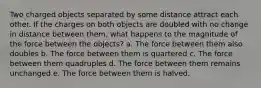 Two charged objects separated by some distance attract each other. If the charges on both objects are doubled with no change in distance between them, what happens to the magnitude of the force between the objects? a. The force between them also doubles b. The force between them is quartered c. The force between them quadruples d. The force between them remains unchanged e. The force between them is halved.