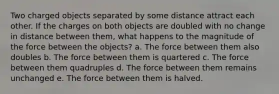 Two charged objects separated by some distance attract each other. If the charges on both objects are doubled with no change in distance between them, what happens to the magnitude of the force between the objects? a. The force between them also doubles b. The force between them is quartered c. The force between them quadruples d. The force between them remains unchanged e. The force between them is halved.