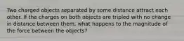 Two charged objects separated by some distance attract each other. If the charges on both objects are tripled with no change in distance between them, what happens to the magnitude of the force between the objects?