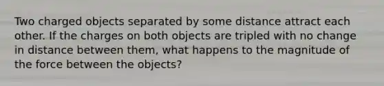 Two charged objects separated by some distance attract each other. If the charges on both objects are tripled with no change in distance between them, what happens to the magnitude of the force between the objects?