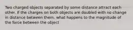 Two charged objects separated by some distance attract each other. If the charges on both objects are doubled with no change in distance between them, what happens to the magnitude of the force between the object