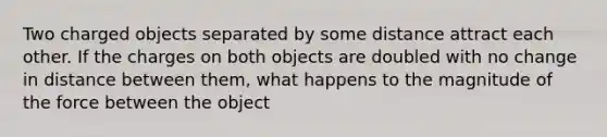 Two charged objects separated by some distance attract each other. If the charges on both objects are doubled with no change in distance between them, what happens to the magnitude of the force between the object