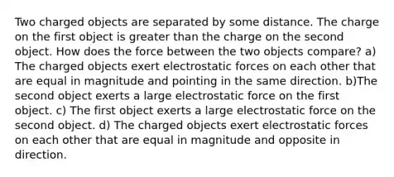 Two charged objects are separated by some distance. The charge on the first object is greater than the charge on the second object. How does the force between the two objects compare? a) The charged objects exert electrostatic forces on each other that are equal in magnitude and pointing in the same direction. b)The second object exerts a large electrostatic force on the first object. c) The first object exerts a large electrostatic force on the second object. d) The charged objects exert electrostatic forces on each other that are equal in magnitude and opposite in direction.