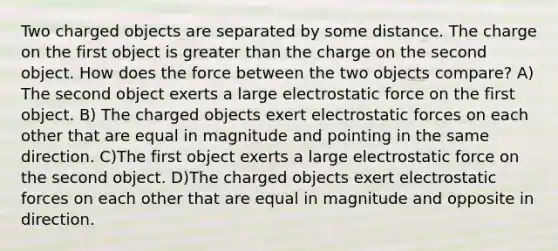 Two charged objects are separated by some distance. The charge on the first object is greater than the charge on the second object. How does the force between the two objects compare? A) The second object exerts a large electrostatic force on the first object. B) The charged objects exert electrostatic forces on each other that are equal in magnitude and pointing in the same direction. C)The first object exerts a large electrostatic force on the second object. D)The charged objects exert electrostatic forces on each other that are equal in magnitude and opposite in direction.