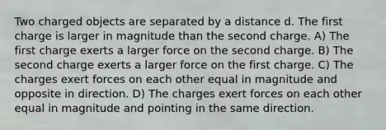 Two charged objects are separated by a distance d. The first charge is larger in magnitude than the second charge. A) The first charge exerts a larger force on the second charge. B) The second charge exerts a larger force on the first charge. C) The charges exert forces on each other equal in magnitude and opposite in direction. D) The charges exert forces on each other equal in magnitude and pointing in the same direction.