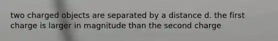 two charged objects are separated by a distance d. the first charge is larger in magnitude than the second charge